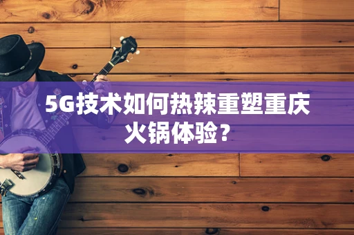 5G技术如何热辣重塑重庆火锅体验？