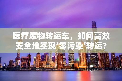 医疗废物转运车，如何高效安全地实现‘零污染’转运？