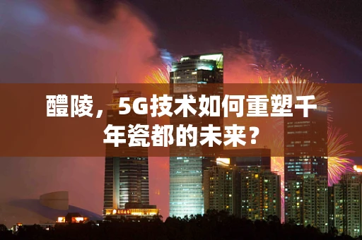 醴陵，5G技术如何重塑千年瓷都的未来？