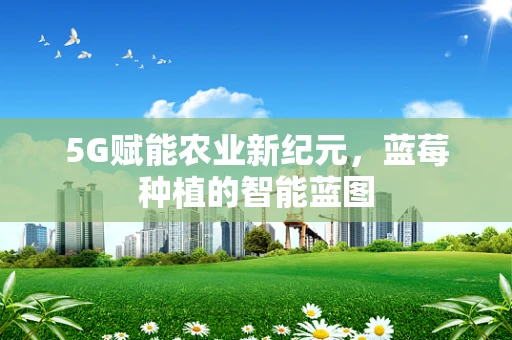5G赋能农业新纪元，蓝莓种植的智能蓝图