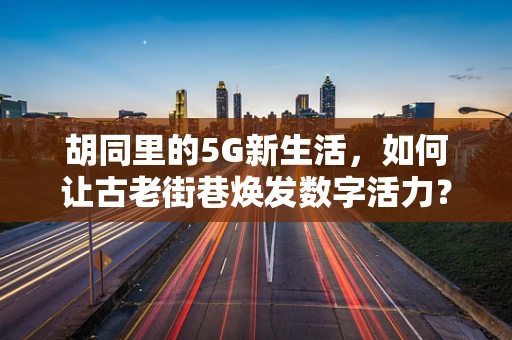胡同里的5G新生活，如何让古老街巷焕发数字活力？