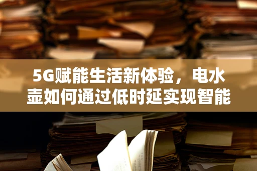 5G赋能生活新体验，电水壶如何通过低时延实现智能烧水新境界？