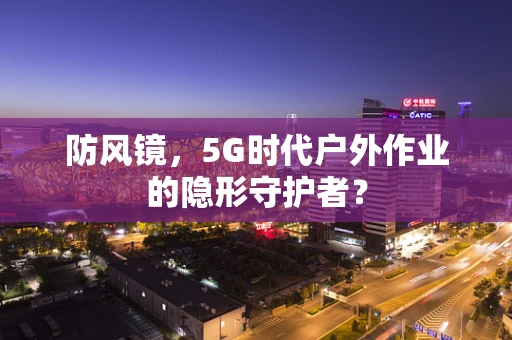 防风镜，5G时代户外作业的隐形守护者？