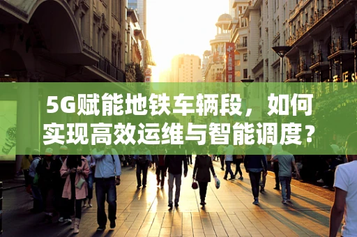 5G赋能地铁车辆段，如何实现高效运维与智能调度？