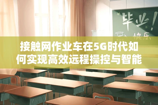接触网作业车在5G时代如何实现高效远程操控与智能调度？