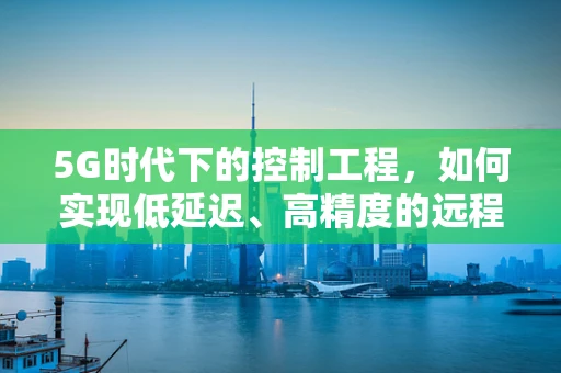 5G时代下的控制工程，如何实现低延迟、高精度的远程控制？