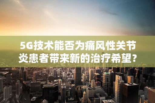5G技术能否为痛风性关节炎患者带来新的治疗希望？
