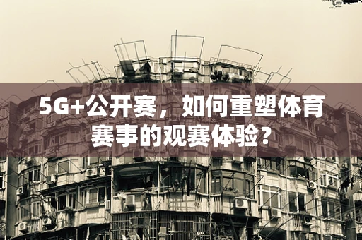 5G+公开赛，如何重塑体育赛事的观赛体验？
