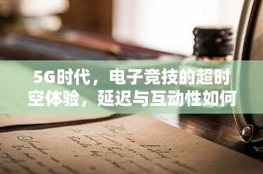 5G时代，电子竞技的超时空体验，延迟与互动性如何重塑电竞战场？