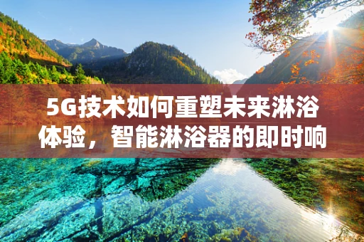 5G技术如何重塑未来淋浴体验，智能淋浴器的即时响应与个性化服务？