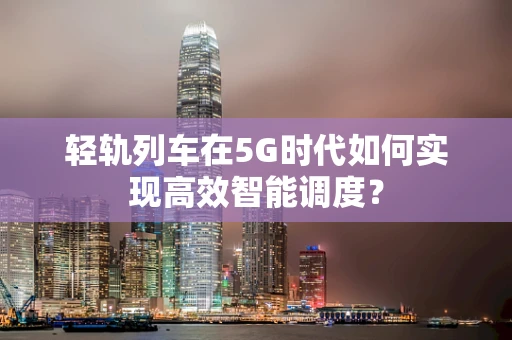 轻轨列车在5G时代如何实现高效智能调度？