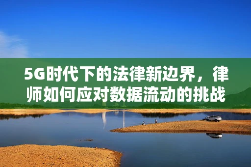 5G时代下的法律新边界，律师如何应对数据流动的挑战？