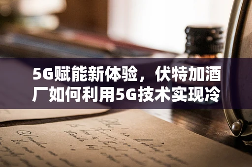 5G赋能新体验，伏特加酒厂如何利用5G技术实现冷链运输的智慧升级？