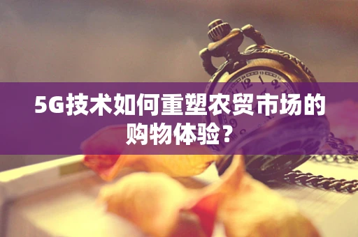 5G技术如何重塑农贸市场的购物体验？