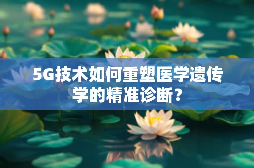 5G技术如何重塑医学遗传学的精准诊断？