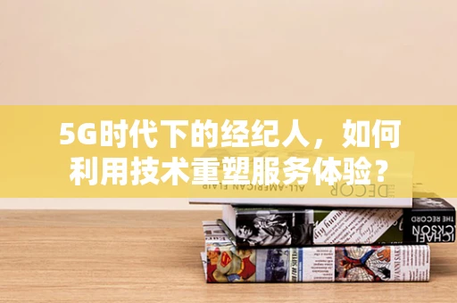 5G时代下的经纪人，如何利用技术重塑服务体验？