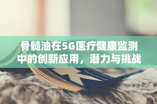 骨髓油在5G医疗健康监测中的创新应用，潜力与挑战并存？
