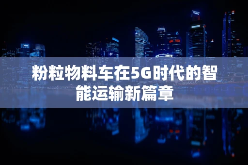 粉粒物料车在5G时代的智能运输新篇章