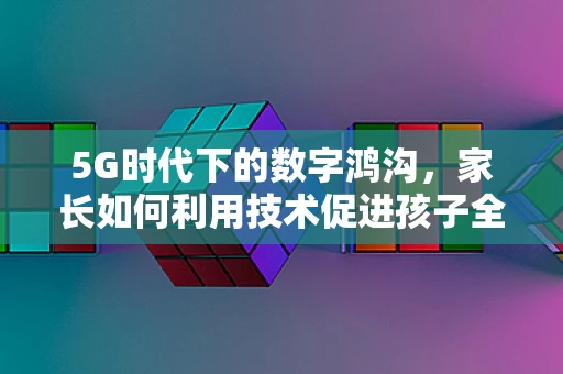 5G时代下的数字鸿沟，家长如何利用技术促进孩子全面发展？