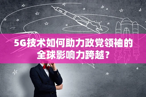 5G技术如何助力政党领袖的全球影响力跨越？