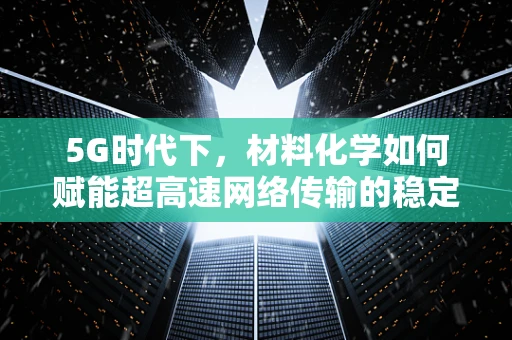 5G时代下，材料化学如何赋能超高速网络传输的稳定性与效率？
