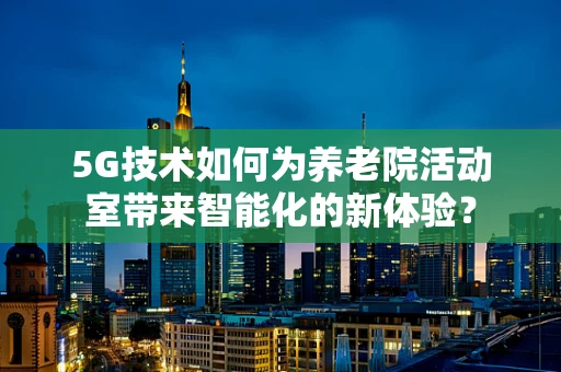 5G技术如何为养老院活动室带来智能化的新体验？