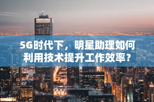 5G时代下，明星助理如何利用技术提升工作效率？