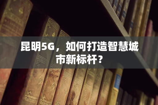 昆明5G，如何打造智慧城市新标杆？