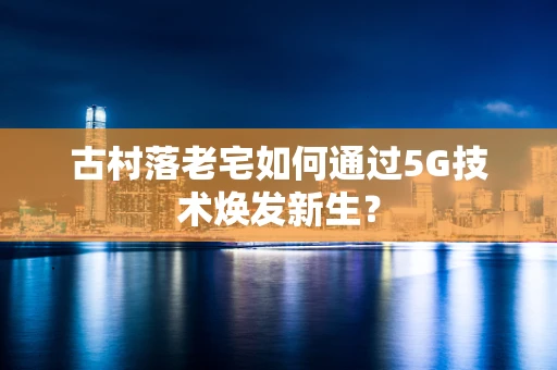 古村落老宅如何通过5G技术焕发新生？