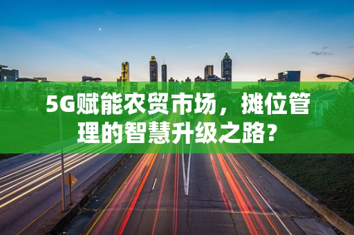 5G赋能农贸市场，摊位管理的智慧升级之路？