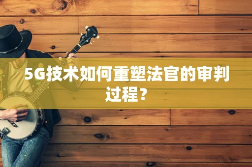 5G技术如何重塑法官的审判过程？
