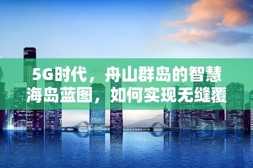 5G时代，舟山群岛的智慧海岛蓝图，如何实现无缝覆盖与特色应用？