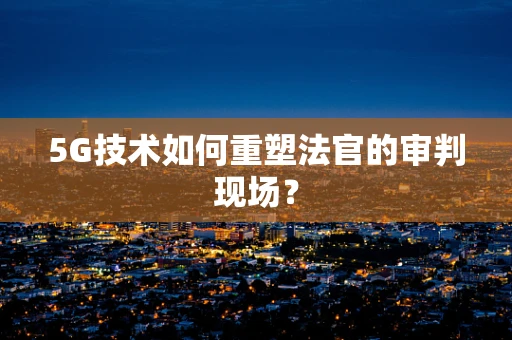 5G技术如何重塑法官的审判现场？