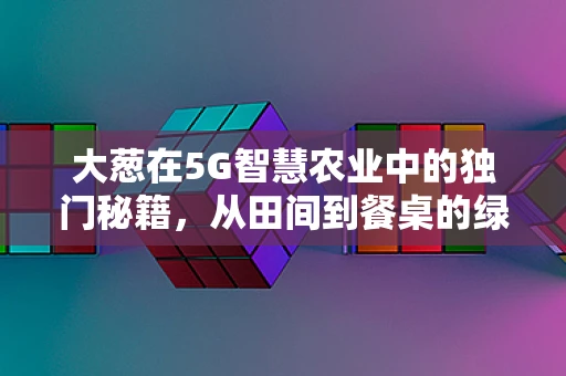 大葱在5G智慧农业中的独门秘籍，从田间到餐桌的绿色通道