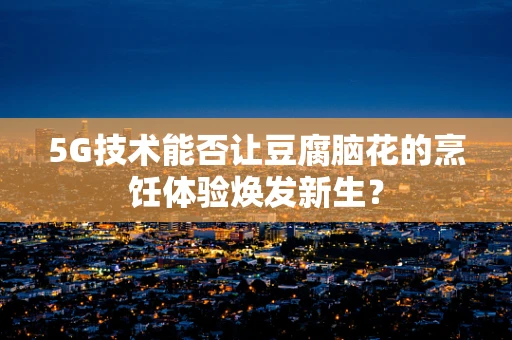5G技术能否让豆腐脑花的烹饪体验焕发新生？
