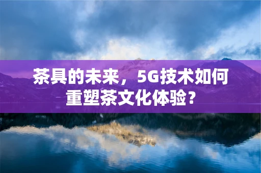 茶具的未来，5G技术如何重塑茶文化体验？