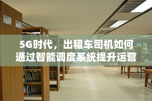 5G时代，出租车司机如何通过智能调度系统提升运营效率？
