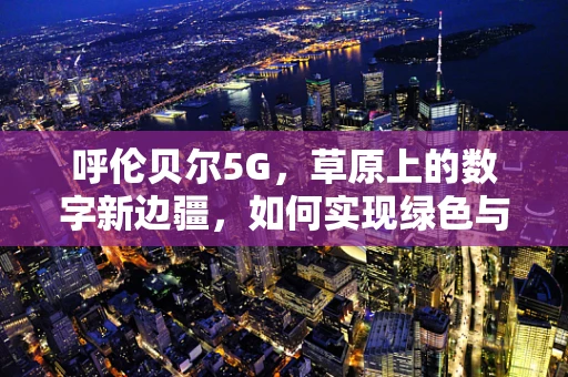 呼伦贝尔5G，草原上的数字新边疆，如何实现绿色与智能的和谐共生？