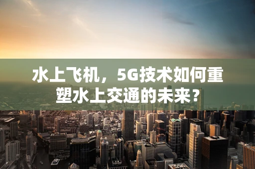 水上飞机，5G技术如何重塑水上交通的未来？