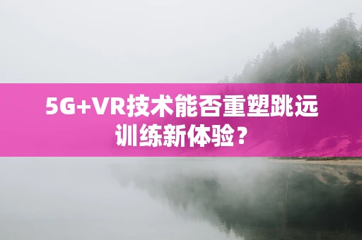 5G+VR技术能否重塑跳远训练新体验？