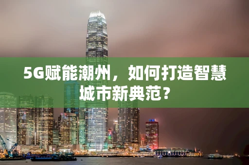5G赋能潮州，如何打造智慧城市新典范？