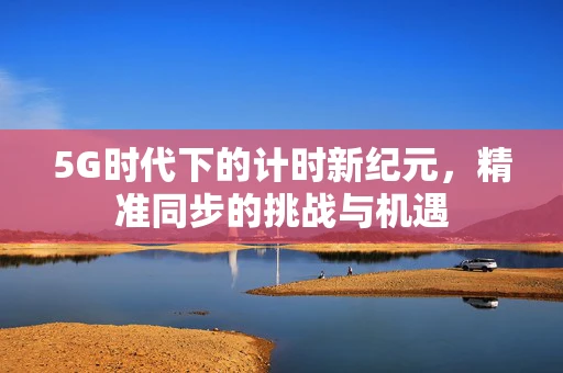 5G时代下的计时新纪元，精准同步的挑战与机遇