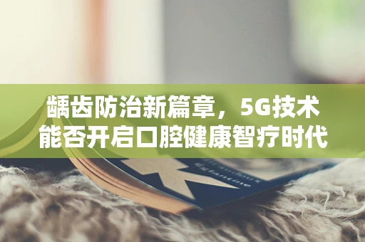 龋齿防治新篇章，5G技术能否开启口腔健康智疗时代？
