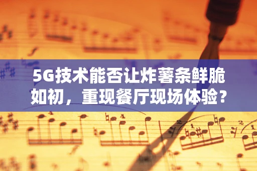 5G技术能否让炸薯条鲜脆如初，重现餐厅现场体验？