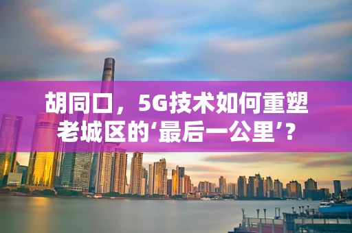 胡同口，5G技术如何重塑老城区的‘最后一公里’？