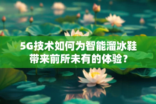 5G技术如何为智能溜冰鞋带来前所未有的体验？