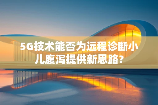 5G技术能否为远程诊断小儿腹泻提供新思路？