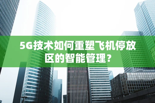 5G技术如何重塑飞机停放区的智能管理？