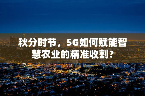 秋分时节，5G如何赋能智慧农业的精准收割？