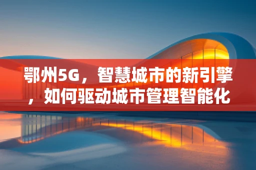 鄂州5G，智慧城市的新引擎，如何驱动城市管理智能化升级？